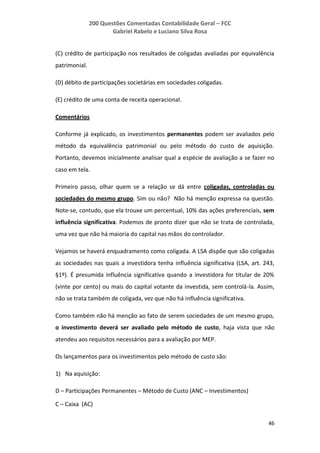 200 Questões Comentadas Contabilidade Geral – FCC
Gabriel Rabelo e Luciano Silva Rosa
46
(C) crédito de participação nos resultados de coligadas avaliadas por equivalência
patrimonial.
(D) débito de participações societárias em sociedades coligadas.
(E) crédito de uma conta de receita operacional.
Comentários
Conforme já explicado, os investimentos permanentes podem ser avaliados pelo
método da equivalência patrimonial ou pelo método do custo de aquisição.
Portanto, devemos inicialmente analisar qual a espécie de avaliação a se fazer no
caso em tela.
Primeiro passo, olhar quem se a relação se dá entre coligadas, controladas ou
sociedades do mesmo grupo. Sim ou não? Não há menção expressa na questão.
Note-se, contudo, que ela trouxe um percentual, 10% das ações preferenciais, sem
influência significativa. Podemos de pronto dizer que não se trata de controlada,
uma vez que não há maioria do capital nas mãos do controlador.
Vejamos se haverá enquadramento como coligada. A LSA dispõe que são coligadas
as sociedades nas quais a investidora tenha influência significativa (LSA, art. 243,
§1º). É presumida influência significativa quando a investidora for titular de 20%
(vinte por cento) ou mais do capital votante da investida, sem controlá-la. Assim,
não se trata também de coligada, vez que não há influência significativa.
Como também não há menção ao fato de serem sociedades de um mesmo grupo,
o investimento deverá ser avaliado pelo método de custo, haja vista que não
atendeu aos requisitos necessários para a avaliação por MEP.
Os lançamentos para os investimentos pelo método de custo são:
1) Na aquisição:
D – Participações Permanentes – Método de Custo (ANC – Investimentos)
C – Caixa (AC)
 