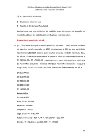 200 Questões Comentadas Contabilidade Geral – FCC
Gabriel Rabelo e Luciano Silva Rosa
47
2) Na distribuição dos lucros:
D – Dividendos a receber (AC)
C – Receita de Dividendos (Resultado)
Lembre-se de que se o dividendo for recebido antes de 6 meses da aquisição os
resultados obtidos são tratados como redução do valor das ações.
O gabarito da questão é a letra E.
35. (FCC/Assistente de Suporte Técnico Prefeitura SP/2008) O lucro de uma entidade
no exercício social encerrado em 2007 correspondeu a 40% de seu patrimônio
líquido em 31/12/2007. Sabe-se que o total de ativos da entidade, na mesma data,
foi R$ 500.000,00 e que as receitas e as despesas totais do exercício equivaleram a
R$ 250.000,00 e R$ 170.000,00, respectivamente. Logo, abstraindo-se a existência
de Passivo Não-Circulante – Receitas Diferidas e Passivo Não-Circulante – Exigível a
Longo Prazo, o valor do Passivo Circulante da entidade foi equivalente, em R$, a
(A) 300.000,00
(B) 250.000,00
(C) 200.000,00
(D) 170.000,00
(E) 150.000,00
Comentários
Lucro = 40% PL
Ativo Total = 500.000
Receitas = 250.000
Despesas = 170.000
Logo, o lucro foi de 80.000
Retomando, Lucro = 40% PL  PL = 80.000/0,4 = 200.000
Como A = P + PL, temos que 500.000 = P + 200.000
 