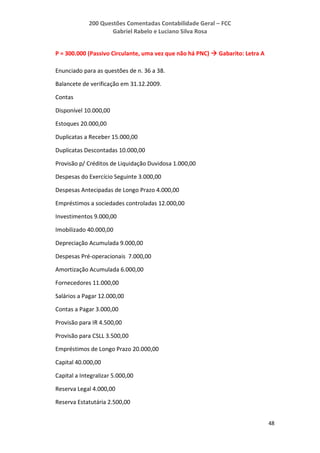 200 Questões Comentadas Contabilidade Geral – FCC
Gabriel Rabelo e Luciano Silva Rosa
48
P = 300.000 (Passivo Circulante, uma vez que não há PNC)  Gabarito: Letra A
Enunciado para as questões de n. 36 a 38.
Balancete de verificação em 31.12.2009.
Contas
Disponível 10.000,00
Estoques 20.000,00
Duplicatas a Receber 15.000,00
Duplicatas Descontadas 10.000,00
Provisão p/ Créditos de Liquidação Duvidosa 1.000,00
Despesas do Exercício Seguinte 3.000,00
Despesas Antecipadas de Longo Prazo 4.000,00
Empréstimos a sociedades controladas 12.000,00
Investimentos 9.000,00
Imobilizado 40.000,00
Depreciação Acumulada 9.000,00
Despesas Pré-operacionais 7.000,00
Amortização Acumulada 6.000,00
Fornecedores 11.000,00
Salários a Pagar 12.000,00
Contas a Pagar 3.000,00
Provisão para IR 4.500,00
Provisão para CSLL 3.500,00
Empréstimos de Longo Prazo 20.000,00
Capital 40.000,00
Capital a Integralizar 5.000,00
Reserva Legal 4.000,00
Reserva Estatutária 2.500,00
 