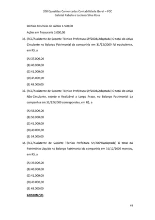 200 Questões Comentadas Contabilidade Geral – FCC
Gabriel Rabelo e Luciano Silva Rosa
49
Demais Reservas de Lucros 1.500,00
Ações em Tesouraria 3.000,00
36. (FCC/Assistente de Suporte Técnico Prefeitura SP/2008/Adaptada) O total do Ativo
Circulante no Balanço Patrimonial da companhia em 31/12/2009 foi equivalente,
em R$, a
(A) 37.000,00
(B) 40.000,00
(C) 41.000,00
(D) 45.000,00
(E) 48.000,00
37. (FCC/Assistente de Suporte Técnico Prefeitura SP/2008/Adaptada) O total do Ativo
Não-Circulante, exceto o Realizável a Longo Prazo, no Balanço Patrimonial da
companhia em 31/12/2009 correspondeu, em R$, a
(A) 56.000,00
(B) 50.000,00
(C) 41.000,00
(D) 40.000,00
(E) 34.000,00
38. (FCC/Assistente de Suporte Técnico Prefeitura SP/2009/Adaptada) O total do
Patrimônio Líquido no Balanço Patrimonial da companhia em 31/12/2009 montou,
em R$, a
(A) 39.000,00
(B) 40.000,00
(C) 41.000,00
(D) 43.000,00
(E) 48.000,00
Comentários
 