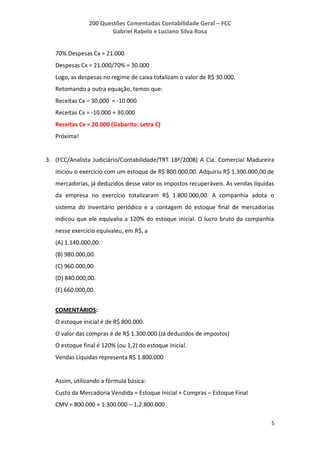 200 Questões Comentadas Contabilidade Geral – FCC
Gabriel Rabelo e Luciano Silva Rosa
5
70%.Despesas Cx = 21.000
Despesas Cx = 21.000/70% = 30.000
Logo, as despesas no regime de caixa totalizam o valor de R$ 30.000.
Retomando a outra equação, temos que:
Receitas Cx – 30.000 = -10.000
Receitas Cx = -10.000 + 30.000
Receitas Cx = 20.000 (Gabarito: Letra C)
Próxima!
3. (FCC/Analista Judiciário/Contabilidade/TRT 18ª/2008) A Cia. Comercial Madureira
iniciou o exercício com um estoque de R$ 800.000,00. Adquiriu R$ 1.300.000,00 de
mercadorias, já deduzidos desse valor os impostos recuperáveis. As vendas líquidas
da empresa no exercício totalizaram R$ 1.800.000,00. A companhia adota o
sistema do inventário periódico e a contagem do estoque final de mercadorias
indicou que ele equivalia a 120% do estoque inicial. O lucro bruto da companhia
nesse exercício equivaleu, em R$, a
(A) 1.140.000,00.
(B) 980.000,00.
(C) 960.000,00.
(D) 840.000,00.
(E) 660.000,00.
COMENTÁRIOS:
O estoque inicial é de R$ 800.000.
O valor das compras é de R$ 1.300.000 (Já deduzidos de impostos)
O estoque final é 120% (ou 1,2) do estoque inicial.
Vendas Líquidas representa R$ 1.800.000
Assim, utilizando a fórmula básica:
Custo da Mercadoria Vendida = Estoque Inicial + Compras – Estoque Final
CMV = 800.000 + 1.300.000 – 1,2.800.000
 