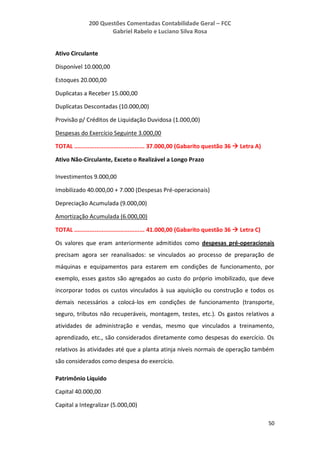 200 Questões Comentadas Contabilidade Geral – FCC
Gabriel Rabelo e Luciano Silva Rosa
50
Ativo Circulante
Disponível 10.000,00
Estoques 20.000,00
Duplicatas a Receber 15.000,00
Duplicatas Descontadas (10.000,00)
Provisão p/ Créditos de Liquidação Duvidosa (1.000,00)
Despesas do Exercício Seguinte 3.000,00
TOTAL ......................................... 37.000,00 (Gabarito questão 36  Letra A)
Ativo Não-Circulante, Exceto o Realizável a Longo Prazo
Investimentos 9.000,00
Imobilizado 40.000,00 + 7.000 (Despesas Pré-operacionais)
Depreciação Acumulada (9.000,00)
Amortização Acumulada (6.000,00)
TOTAL ......................................... 41.000,00 (Gabarito questão 36  Letra C)
Os valores que eram anteriormente admitidos como despesas pré-operacionais
precisam agora ser reanalisados: se vinculados ao processo de preparação de
máquinas e equipamentos para estarem em condições de funcionamento, por
exemplo, esses gastos são agregados ao custo do próprio imobilizado, que deve
incorporar todos os custos vinculados à sua aquisição ou construção e todos os
demais necessários a colocá-los em condições de funcionamento (transporte,
seguro, tributos não recuperáveis, montagem, testes, etc.). Os gastos relativos a
atividades de administração e vendas, mesmo que vinculados a treinamento,
aprendizado, etc., são considerados diretamente como despesas do exercício. Os
relativos às atividades até que a planta atinja níveis normais de operação também
são considerados como despesa do exercício.
Patrimônio Líquido
Capital 40.000,00
Capital a Integralizar (5.000,00)
 