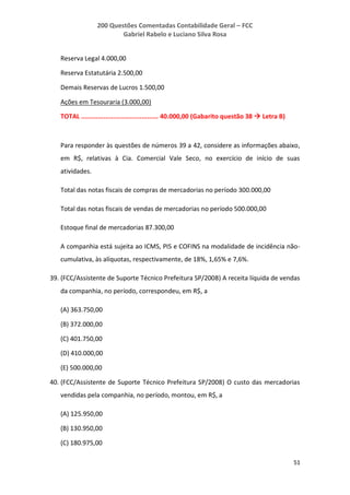 200 Questões Comentadas Contabilidade Geral – FCC
Gabriel Rabelo e Luciano Silva Rosa
51
Reserva Legal 4.000,00
Reserva Estatutária 2.500,00
Demais Reservas de Lucros 1.500,00
Ações em Tesouraria (3.000,00)
TOTAL ......................................... 40.000,00 (Gabarito questão 38  Letra B)
Para responder às questões de números 39 a 42, considere as informações abaixo,
em R$, relativas à Cia. Comercial Vale Seco, no exercício de início de suas
atividades.
Total das notas fiscais de compras de mercadorias no período 300.000,00
Total das notas fiscais de vendas de mercadorias no período 500.000,00
Estoque final de mercadorias 87.300,00
A companhia está sujeita ao ICMS, PIS e COFINS na modalidade de incidência não-
cumulativa, às alíquotas, respectivamente, de 18%, 1,65% e 7,6%.
39. (FCC/Assistente de Suporte Técnico Prefeitura SP/2008) A receita líquida de vendas
da companhia, no período, correspondeu, em R$, a
(A) 363.750,00
(B) 372.000,00
(C) 401.750,00
(D) 410.000,00
(E) 500.000,00
40. (FCC/Assistente de Suporte Técnico Prefeitura SP/2008) O custo das mercadorias
vendidas pela companhia, no período, montou, em R$, a
(A) 125.950,00
(B) 130.950,00
(C) 180.975,00
 