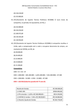200 Questões Comentadas Contabilidade Geral – FCC
Gabriel Rabelo e Luciano Silva Rosa
52
(D) 218.250,00
(E) 232.800,00
41. (FCC/Assistente de Suporte Técnico Prefeitura SP/2008) O lucro bruto da
companhia, no período, foi equivalente, em R$, a
(A) 232.800,00
(B) 218.250,00
(C) 180.975,00
(D) 150.365,00
(E) 130.950,00
42. (FCC/Assistente de Suporte Técnico Prefeitura SP/2008) A companhia recolheu à
União, após a compensação com o valor a recuperar decorrente da compra, um
montante de COFINS, em R$, de
(A) 38.000,00
(B) 26.600,00
(C) 22.800,00
(D) 19.000,00
(E) 15.200,00
Comentários
CMV = EI + CO – EF
CMV = (300.000 – 18%.300.000 – 1,65%.300.000 – 7,6%.300.000) – 87.300
CMV = (300.000 – 54.000 – 4.950 – 22.800) – 87.300
CMV = 130.950 (Gabarito questão 40  Letra B)
Receita de Vendas R$ 500.000,00
(-) ICMS 18% (R$90.000,00)
(-) PIS s/vendas = 1,65% x R$ 500.000,00 = (R$ 8.250,00)
(-) COFINS S/ vendas = 7,6% x R$ 500.00,00 = (R$ 38.000,00)
(=) Receita Líquida de Vendas R$ 363.750,00
 