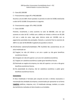 200 Questões Comentadas Contabilidade Geral – FCC
Gabriel Rabelo e Luciano Silva Rosa
54
C – Caixa (AC) 200.000
C – Financiamento a pagar (PC e PNC) 800.000
Durante o ano de 2007, foram quitadas 11 parcelas no valor de 10.000, totalizando
o valor de R$ 110.000. O lançamento é o seguinte:
D – Financiamento a pagar (PC e PNC) 110.000
C – Caixa 110.000
Portanto, inicialmente, o ativo aumenta no valor de 800.000, uma vez que
aumenta no valor de R$ 1 milhão com o débito em imóveis e diminui em R$ 200
mil com a saída de caixa. Logo após, diminui ainda em 110.000, com os
pagamentos parcelados das prestações. Destarte, o aumento final no exercício de
2007 é no valor de R$ 690.000. O gabarito da questão é a letra D.
44. (FCC/Analista Judiciário/Contabilidade /TRE AL/2010) São características de um
ativo imobilizado ser
(A) Tangível, ter vida útil inferior a um ano e poder ou não gerar benefícios
econômicos futuros.
(B) Intangível, ter vida útil superior a um ano e ter substância econômica.
(C) Tangível, ter substância econômica e poder gerar benefícios futuros.
(D) Destinado ao negócio da empresa, ter vida útil superior a um ano e não gerar
benefícios econômicos futuros.
(E) De propriedade da empresa, não ter substância econômica e poder gerar
benefícios econômicos futuros.
Comentários
O Ativo Imobilizado é formado pelo conjunto de bens e direitos necessários à
manutenção das atividades da empresa, caracterizados por apresentar-se na forma
TANGÍVEL (edifícios, máquinas, etc.). O imobilizado abrange, também, os custos
das benfeitorias realizadas em bens locados ou arrendados.
 