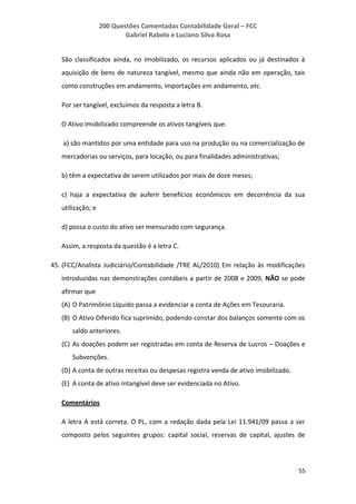 200 Questões Comentadas Contabilidade Geral – FCC
Gabriel Rabelo e Luciano Silva Rosa
55
São classificados ainda, no imobilizado, os recursos aplicados ou já destinados à
aquisição de bens de natureza tangível, mesmo que ainda não em operação, tais
como construções em andamento, importações em andamento, etc.
Por ser tangível, excluímos da resposta a letra B.
O Ativo imobilizado compreende os ativos tangíveis que:
a) são mantidos por uma entidade para uso na produção ou na comercialização de
mercadorias ou serviços, para locação, ou para finalidades administrativas;
b) têm a expectativa de serem utilizados por mais de doze meses;
c) haja a expectativa de auferir benefícios econômicos em decorrência da sua
utilização; e
d) possa o custo do ativo ser mensurado com segurança.
Assim, a resposta da questão é a letra C.
45. (FCC/Analista Judiciário/Contabilidade /TRE AL/2010) Em relação às modificações
introduzidas nas demonstrações contábeis a partir de 2008 e 2009, NÃO se pode
afirmar que
(A) O Patrimônio Líquido passa a evidenciar a conta de Ações em Tesouraria.
(B) O Ativo Diferido fica suprimido, podendo constar dos balanços somente com os
saldo anteriores.
(C) As doações podem ser registradas em conta de Reserva de Lucros – Doações e
Subvenções.
(D) A conta de outras receitas ou despesas registra venda de ativo imobilizado.
(E) A conta de ativo intangível deve ser evidenciada no Ativo.
Comentários
A letra A está correta. O PL, com a redação dada pela Lei 11.941/09 passa a ser
composto pelos seguintes grupos: capital social, reservas de capital, ajustes de
 
