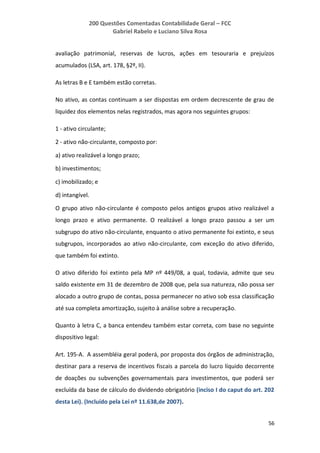 200 Questões Comentadas Contabilidade Geral – FCC
Gabriel Rabelo e Luciano Silva Rosa
56
avaliação patrimonial, reservas de lucros, ações em tesouraria e prejuízos
acumulados (LSA, art. 178, §2º, II).
As letras B e E também estão corretas.
No ativo, as contas continuam a ser dispostas em ordem decrescente de grau de
liquidez dos elementos nelas registrados, mas agora nos seguintes grupos:
1 - ativo circulante;
2 - ativo não-circulante, composto por:
a) ativo realizável a longo prazo;
b) investimentos;
c) imobilizado; e
d) intangível.
O grupo ativo não-circulante é composto pelos antigos grupos ativo realizável a
longo prazo e ativo permanente. O realizável a longo prazo passou a ser um
subgrupo do ativo não-circulante, enquanto o ativo permanente foi extinto, e seus
subgrupos, incorporados ao ativo não-circulante, com exceção do ativo diferido,
que também foi extinto.
O ativo diferido foi extinto pela MP nº 449/08, a qual, todavia, admite que seu
saldo existente em 31 de dezembro de 2008 que, pela sua natureza, não possa ser
alocado a outro grupo de contas, possa permanecer no ativo sob essa classificação
até sua completa amortização, sujeito à análise sobre a recuperação.
Quanto à letra C, a banca entendeu também estar correta, com base no seguinte
dispositivo legal:
Art. 195-A. A assembléia geral poderá, por proposta dos órgãos de administração,
destinar para a reserva de incentivos fiscais a parcela do lucro líquido decorrente
de doações ou subvenções governamentais para investimentos, que poderá ser
excluída da base de cálculo do dividendo obrigatório (inciso I do caput do art. 202
desta Lei). (Incluído pela Lei nº 11.638,de 2007).
 