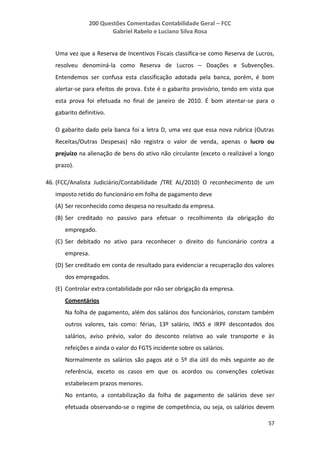 200 Questões Comentadas Contabilidade Geral – FCC
Gabriel Rabelo e Luciano Silva Rosa
57
Uma vez que a Reserva de Incentivos Fiscais classifica-se como Reserva de Lucros,
resolveu denominá-la como Reserva de Lucros – Doações e Subvenções.
Entendemos ser confusa esta classificação adotada pela banca, porém, é bom
alertar-se para efeitos de prova. Este é o gabarito provisório, tendo em vista que
esta prova foi efetuada no final de janeiro de 2010. É bom atentar-se para o
gabarito definitivo.
O gabarito dado pela banca foi a letra D, uma vez que essa nova rubrica (Outras
Receitas/Outras Despesas) não registra o valor de venda, apenas o lucro ou
prejuízo na alienação de bens do ativo não circulante (exceto o realizável a longo
prazo).
46. (FCC/Analista Judiciário/Contabilidade /TRE AL/2010) O reconhecimento de um
imposto retido do funcionário em folha de pagamento deve
(A) Ser reconhecido como despesa no resultado da empresa.
(B) Ser creditado no passivo para efetuar o recolhimento da obrigação do
empregado.
(C) Ser debitado no ativo para reconhecer o direito do funcionário contra a
empresa.
(D) Ser creditado em conta de resultado para evidenciar a recuperação dos valores
dos empregados.
(E) Controlar extra contabilidade por não ser obrigação da empresa.
Comentários
Na folha de pagamento, além dos salários dos funcionários, constam também
outros valores, tais como: férias, 13º salário, INSS e IRPF descontados dos
salários, aviso prévio, valor do desconto relativo ao vale transporte e às
refeições e ainda o valor do FGTS incidente sobre os salários.
Normalmente os salários são pagos até o 5º dia útil do mês seguinte ao de
referência, exceto os casos em que os acordos ou convenções coletivas
estabelecem prazos menores.
No entanto, a contabilização da folha de pagamento de salários deve ser
efetuada observando-se o regime de competência, ou seja, os salários devem
 