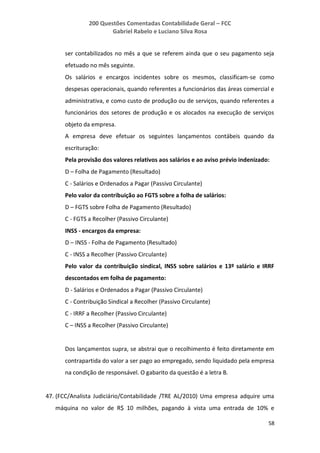 200 Questões Comentadas Contabilidade Geral – FCC
Gabriel Rabelo e Luciano Silva Rosa
58
ser contabilizados no mês a que se referem ainda que o seu pagamento seja
efetuado no mês seguinte.
Os salários e encargos incidentes sobre os mesmos, classificam-se como
despesas operacionais, quando referentes a funcionários das áreas comercial e
administrativa, e como custo de produção ou de serviços, quando referentes a
funcionários dos setores de produção e os alocados na execução de serviços
objeto da empresa.
A empresa deve efetuar os seguintes lançamentos contábeis quando da
escrituração:
Pela provisão dos valores relativos aos salários e ao aviso prévio indenizado:
D – Folha de Pagamento (Resultado)
C - Salários e Ordenados a Pagar (Passivo Circulante)
Pelo valor da contribuição ao FGTS sobre a folha de salários:
D – FGTS sobre Folha de Pagamento (Resultado)
C - FGTS a Recolher (Passivo Circulante)
INSS - encargos da empresa:
D – INSS - Folha de Pagamento (Resultado)
C - INSS a Recolher (Passivo Circulante)
Pelo valor da contribuição sindical, INSS sobre salários e 13º salário e IRRF
descontados em folha de pagamento:
D - Salários e Ordenados a Pagar (Passivo Circulante)
C - Contribuição Sindical a Recolher (Passivo Circulante)
C - IRRF a Recolher (Passivo Circulante)
C – INSS a Recolher (Passivo Circulante)
Dos lançamentos supra, se abstrai que o recolhimento é feito diretamente em
contrapartida do valor a ser pago ao empregado, sendo liquidado pela empresa
na condição de responsável. O gabarito da questão é a letra B.
47. (FCC/Analista Judiciário/Contabilidade /TRE AL/2010) Uma empresa adquire uma
máquina no valor de R$ 10 milhões, pagando à vista uma entrada de 10% e
 