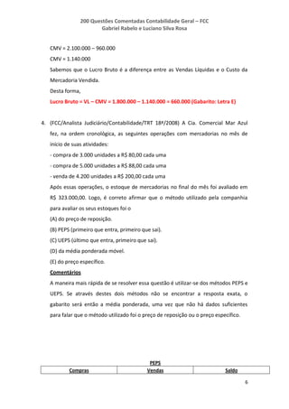 200 Questões Comentadas Contabilidade Geral – FCC
Gabriel Rabelo e Luciano Silva Rosa
6
CMV = 2.100.000 – 960.000
CMV = 1.140.000
Sabemos que o Lucro Bruto é a diferença entre as Vendas Líquidas e o Custo da
Mercadoria Vendida.
Desta forma,
Lucro Bruto = VL – CMV = 1.800.000 – 1.140.000 = 660.000 (Gabarito: Letra E)
4. (FCC/Analista Judiciário/Contabilidade/TRT 18ª/2008) A Cia. Comercial Mar Azul
fez, na ordem cronológica, as seguintes operações com mercadorias no mês de
início de suas atividades:
- compra de 3.000 unidades a R$ 80,00 cada uma
- compra de 5.000 unidades a R$ 88,00 cada uma
- venda de 4.200 unidades a R$ 200,00 cada uma
Após essas operações, o estoque de mercadorias no final do mês foi avaliado em
R$ 323.000,00. Logo, é correto afirmar que o método utilizado pela companhia
para avaliar os seus estoques foi o
(A) do preço de reposição.
(B) PEPS (primeiro que entra, primeiro que sai).
(C) UEPS (último que entra, primeiro que sai).
(D) da média ponderada móvel.
(E) do preço específico.
Comentários
A maneira mais rápida de se resolver essa questão é utilizar-se dos métodos PEPS e
UEPS. Se através destes dois métodos não se encontrar a resposta exata, o
gabarito será então a média ponderada, uma vez que não há dados suficientes
para falar que o método utilizado foi o preço de reposição ou o preço específico.
PEPS
Compras Vendas Saldo
 
