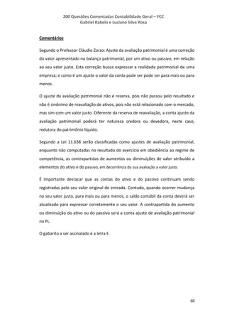 200 Questões Comentadas Contabilidade Geral – FCC
Gabriel Rabelo e Luciano Silva Rosa
60
Comentários
Segundo o Professor Cláudio Zorzo: Ajuste da avaliação patrimonial é uma correção
do valor apresentado no balanço patrimonial, por um ativo ou passivo, em relação
ao seu valor justo. Esta correção busca expressar a realidade patrimonial de uma
empresa; e como é um ajuste o valor da conta pode ser pode ser para mais ou para
menos.
O ajuste da avaliação patrimonial não é reserva, pois não passou pelo resultado e
não é sinônimo de reavaliação de ativos, pois não está relacionado com o mercado,
mas sim com um valor justo. Diferente da reserva de reavaliação, a conta ajuste da
avaliação patrimonial poderá ter natureza credora ou devedora, neste caso,
redutora do patrimônio líquido.
Segundo a Lei 11.638 serão classificadas como ajustes de avaliação patrimonial,
enquanto não computadas no resultado do exercício em obediência ao regime de
competência, as contrapartidas de aumentos ou diminuições de valor atribuído a
elementos do ativo e do passivo, em decorrência da sua avaliação a valor justo.
É importante destacar que as contas do ativo e do passivo continuam sendo
registradas pelo seu valor original de entrada. Contudo, quando ocorrer mudança
no seu valor justo, para mais ou para menos, o saldo contábil da conta deverá ser
atualizado para expressar corretamente o seu valor. A contrapartida do aumento
ou diminuição do ativo ou do passivo será a conta ajuste de avaliação patrimonial
no PL.
O gabarito a ser assinalado é a letra E.
 