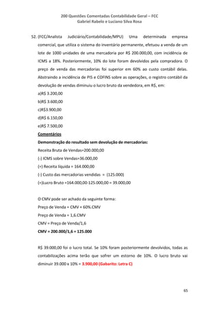 200 Questões Comentadas Contabilidade Geral – FCC
Gabriel Rabelo e Luciano Silva Rosa
65
52. (FCC/Analista Judiciário/Contabilidade/MPU) Uma determinada empresa
comercial, que utiliza o sistema do inventário permanente, efetuou a venda de um
lote de 1000 unidades de uma mercadoria por R$ 200.000,00, com incidência de
ICMS a 18%. Posteriormente, 10% do lote foram devolvidos pela compradora. O
preço de venda das mercadorias foi superior em 60% ao custo contábil delas.
Abstraindo a incidência de PIS e COFINS sobre as operações, o registro contábil da
devolução de vendas diminuiu o lucro bruto da vendedora, em R$, em:
a)R$ 3.200,00
b)R$ 3.600,00
c)R$3.900,00
d)R$ 6.150,00
e)R$ 7.500,00
Comentários
Demonstração do resultado sem devolução de mercadorias:
Receita Bruta de Vendas=200.000,00
(-) ICMS sobre Vendas=36.000,00
(=) Receita líquida = 164.000,00
(-) Custo das mercadorias vendidas = (125.000)
(=)Lucro Bruto =164.000,00-125.000,00 = 39.000,00
O CMV pode ser achado da seguinte forma:
Preço de Venda = CMV + 60%.CMV
Preço de Venda = 1,6.CMV
CMV = Preço de Venda/1,6
CMV = 200.000/1,6 = 125.000
R$ 39.000,00 foi o lucro total. Se 10% foram posteriormente devolvidos, todas as
contabilizações acima terão que sofrer um estorno de 10%. O lucro bruto vai
diminuir 39.000 x 10% = 3.900,00 (Gabarito: Letra C)
 