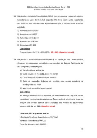 200 Questões Comentadas Contabilidade Geral – FCC
Gabriel Rabelo e Luciano Silva Rosa
66
53. (FCC/Analista Judiciário/Contabilidade/MPU) Uma companhia comercial adquiriu
mercadorias no valor de R$ 1.950, pagando 20% desse valor à vista e aceitando
uma duplicata pelo valor restante. Após essa transação, o valor total dos ativos da
sociedade.
(A) Permaneceu inalterado
(B) Aumentou em R$ 650
(C) Aumentou em R$ 1.560
(D) Aumento em R$ 1.950
(E) Diminuiu em R$ 390.
Comentários
O aumento será de 1950 – 20%.1950 = R$ 1.560. (Gabarito: Letra C)
54. (FCC/Analista Judiciário/Contabilidade/MPU) A avaliação dos investimentos
relevantes em sociedades controladas, que constam do Balanço Patrimonial de
uma companhia, será feita pelo
(A) Valor líquido de realização
(B) Custo ou valor de mercado, o que for menor
(C) Custo de aquisição, sem qualquer redução
(D) Custo de aquisição, deduzido de provisão para perdas prováveis na
realização de seu valor.
(E) Método de equivalência patrimonial
Comentários
No balanço patrimonial da companhia, os investimentos em coligadas ou em
controladas e em outras sociedades que façam parte de um mesmo grupo ou
estejam sob controle comum serão avaliados pelo método da equivalência
patrimonial (LSA, art. 248). Gabarito: Letra E
Enunciado para as questões 55 e 56.
I. Contas de Resultado do período, em R$: Total
Venda de Mercadorias 3.000.000
Custo das Mercadorias 1.000.000
 