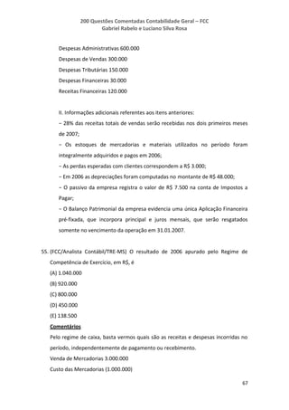 200 Questões Comentadas Contabilidade Geral – FCC
Gabriel Rabelo e Luciano Silva Rosa
67
Despesas Administrativas 600.000
Despesas de Vendas 300.000
Despesas Tributárias 150.000
Despesas Financeiras 30.000
Receitas Financeiras 120.000
II. Informações adicionais referentes aos itens anteriores:
− 28% das receitas totais de vendas serão recebidas nos dois primeiros meses
de 2007;
− Os estoques de mercadorias e materiais utilizados no período foram
integralmente adquiridos e pagos em 2006;
− As perdas esperadas com clientes correspondem a R$ 3.000;
− Em 2006 as depreciações foram computadas no montante de R$ 48.000;
− O passivo da empresa registra o valor de R$ 7.500 na conta de Impostos a
Pagar;
− O Balanço Patrimonial da empresa evidencia uma única Aplicação Financeira
pré-fixada, que incorpora principal e juros mensais, que serão resgatados
somente no vencimento da operação em 31.01.2007.
55. (FCC/Analista Contábil/TRE-MS) O resultado de 2006 apurado pelo Regime de
Competência de Exercício, em R$, é
(A) 1.040.000
(B) 920.000
(C) 800.000
(D) 450.000
(E) 138.500
Comentários
Pelo regime de caixa, basta vermos quais são as receitas e despesas incorridas no
período, independentemente de pagamento ou recebimento.
Venda de Mercadorias 3.000.000
Custo das Mercadorias (1.000.000)
 