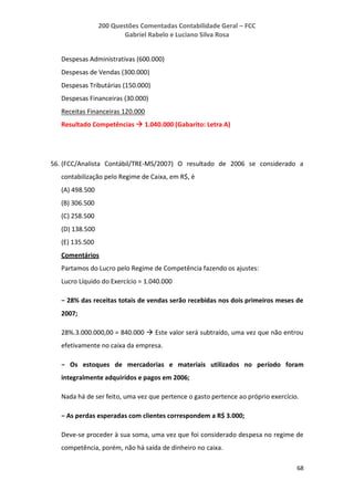 200 Questões Comentadas Contabilidade Geral – FCC
Gabriel Rabelo e Luciano Silva Rosa
68
Despesas Administrativas (600.000)
Despesas de Vendas (300.000)
Despesas Tributárias (150.000)
Despesas Financeiras (30.000)
Receitas Financeiras 120.000
Resultado Competências  1.040.000 (Gabarito: Letra A)
56. (FCC/Analista Contábil/TRE-MS/2007) O resultado de 2006 se considerado a
contabilização pelo Regime de Caixa, em R$, é
(A) 498.500
(B) 306.500
(C) 258.500
(D) 138.500
(E) 135.500
Comentários
Partamos do Lucro pelo Regime de Competência fazendo os ajustes:
Lucro Líquido do Exercício = 1.040.000
− 28% das receitas totais de vendas serão recebidas nos dois primeiros meses de
2007;
28%.3.000.000,00 = 840.000  Este valor será subtraído, uma vez que não entrou
efetivamente no caixa da empresa.
− Os estoques de mercadorias e materiais utilizados no período foram
integralmente adquiridos e pagos em 2006;
Nada há de ser feito, uma vez que pertence o gasto pertence ao próprio exercício.
− As perdas esperadas com clientes correspondem a R$ 3.000;
Deve-se proceder à sua soma, uma vez que foi considerado despesa no regime de
competência, porém, não há saída de dinheiro no caixa.
 