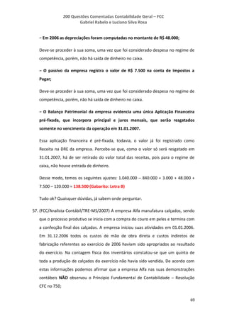 200 Questões Comentadas Contabilidade Geral – FCC
Gabriel Rabelo e Luciano Silva Rosa
69
− Em 2006 as depreciações foram computadas no montante de R$ 48.000;
Deve-se proceder à sua soma, uma vez que foi considerado despesa no regime de
competência, porém, não há saída de dinheiro no caixa.
− O passivo da empresa registra o valor de R$ 7.500 na conta de Impostos a
Pagar;
Deve-se proceder à sua soma, uma vez que foi considerado despesa no regime de
competência, porém, não há saída de dinheiro no caixa.
− O Balanço Patrimonial da empresa evidencia uma única Aplicação Financeira
pré-fixada, que incorpora principal e juros mensais, que serão resgatados
somente no vencimento da operação em 31.01.2007.
Essa aplicação financeira é pré-fixada, todavia, o valor já foi registrado como
Receita na DRE da empresa. Perceba-se que, como o valor só será resgatado em
31.01.2007, há de ser retirado do valor total das receitas, pois para o regime de
caixa, não houve entrada de dinheiro.
Desse modo, temos os seguintes ajustes: 1.040.000 – 840.000 + 3.000 + 48.000 +
7.500 – 120.000 = 138.500 (Gabarito: Letra B)
Tudo ok? Quaisquer dúvidas, já sabem onde perguntar.
57. (FCC/Analista Contábil/TRE-MS/2007) A empresa Alfa manufatura calçados, sendo
que o processo produtivo se inicia com a compra do couro em peles e termina com
a confecção final dos calçados. A empresa iniciou suas atividades em 01.01.2006.
Em 31.12.2006 todos os custos de mão de obra direta e custos indiretos de
fabricação referentes ao exercício de 2006 haviam sido apropriados ao resultado
do exercício. Na contagem física dos inventários constatou-se que um quinto de
toda a produção de calçados do exercício não havia sido vendida. De acordo com
estas informações podemos afirmar que a empresa Alfa nas suas demonstrações
contábeis NÃO observou o Principio Fundamental de Contabilidade – Resolução
CFC no 750;
 