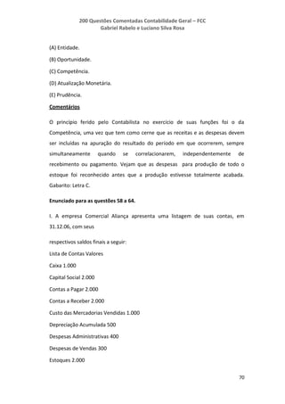 200 Questões Comentadas Contabilidade Geral – FCC
Gabriel Rabelo e Luciano Silva Rosa
70
(A) Entidade.
(B) Oportunidade.
(C) Competência.
(D) Atualização Monetária.
(E) Prudência.
Comentários
O princípio ferido pelo Contabilista no exercício de suas funções foi o da
Competência, uma vez que tem como cerne que as receitas e as despesas devem
ser incluídas na apuração do resultado do período em que ocorrerem, sempre
simultaneamente quando se correlacionarem, independentemente de
recebimento ou pagamento. Vejam que as despesas para produção de todo o
estoque foi reconhecido antes que a produção estivesse totalmente acabada.
Gabarito: Letra C.
Enunciado para as questões 58 a 64.
I. A empresa Comercial Aliança apresenta uma listagem de suas contas, em
31.12.06, com seus
respectivos saldos finais a seguir:
Lista de Contas Valores
Caixa 1.000
Capital Social 2.000
Contas a Pagar 2.000
Contas a Receber 2.000
Custo das Mercadorias Vendidas 1.000
Depreciação Acumulada 500
Despesas Administrativas 400
Despesas de Vendas 300
Estoques 2.000
 