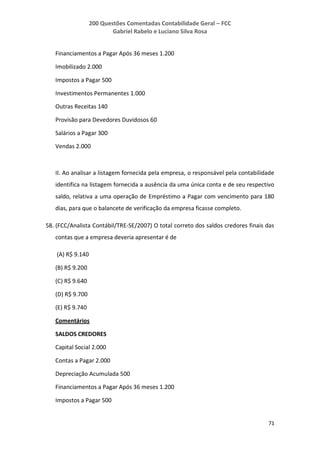 200 Questões Comentadas Contabilidade Geral – FCC
Gabriel Rabelo e Luciano Silva Rosa
71
Financiamentos a Pagar Após 36 meses 1.200
Imobilizado 2.000
Impostos a Pagar 500
Investimentos Permanentes 1.000
Outras Receitas 140
Provisão para Devedores Duvidosos 60
Salários a Pagar 300
Vendas 2.000
II. Ao analisar a listagem fornecida pela empresa, o responsável pela contabilidade
identifica na listagem fornecida a ausência da uma única conta e de seu respectivo
saldo, relativa a uma operação de Empréstimo a Pagar com vencimento para 180
dias, para que o balancete de verificação da empresa ficasse completo.
58. (FCC/Analista Contábil/TRE-SE/2007) O total correto dos saldos credores finais das
contas que a empresa deveria apresentar é de
(A) R$ 9.140
(B) R$ 9.200
(C) R$ 9.640
(D) R$ 9.700
(E) R$ 9.740
Comentários
SALDOS CREDORES
Capital Social 2.000
Contas a Pagar 2.000
Depreciação Acumulada 500
Financiamentos a Pagar Após 36 meses 1.200
Impostos a Pagar 500
 