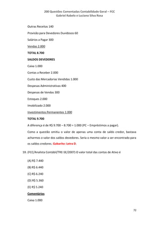 200 Questões Comentadas Contabilidade Geral – FCC
Gabriel Rabelo e Luciano Silva Rosa
72
Outras Receitas 140
Provisão para Devedores Duvidosos 60
Salários a Pagar 300
Vendas 2.000
TOTAL 8.700
SALDOS DEVEDORES
Caixa 1.000
Contas a Receber 2.000
Custo das Mercadorias Vendidas 1.000
Despesas Administrativas 400
Despesas de Vendas 300
Estoques 2.000
Imobilizado 2.000
Investimentos Permanentes 1.000
TOTAL 9.700
A diferença é de R$ 9.700 – 8.700 = 1.000 (PC – Empréstimos a pagar).
Como a questão omitiu o valor de apenas uma conta de saldo credor, bastava
acharmos o valor dos saldos devedores. Seria o mesmo valor a ser encontrado para
os saldos credores. Gabarito: Letra D.
59. (FCC/Analista Contábil/TRE-SE/2007) O valor total das contas de Ativo é
(A) R$ 7.440
(B) R$ 6.440
(C) R$ 6.240
(D) R$ 5.360
(E) R$ 5.240
Comentários
Caixa 1.000
 