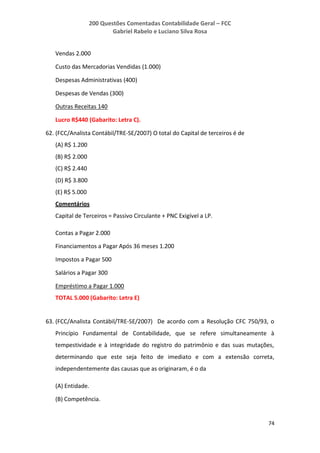 200 Questões Comentadas Contabilidade Geral – FCC
Gabriel Rabelo e Luciano Silva Rosa
74
Vendas 2.000
Custo das Mercadorias Vendidas (1.000)
Despesas Administrativas (400)
Despesas de Vendas (300)
Outras Receitas 140
Lucro R$440 (Gabarito: Letra C).
62. (FCC/Analista Contábil/TRE-SE/2007) O total do Capital de terceiros é de
(A) R$ 1.200
(B) R$ 2.000
(C) R$ 2.440
(D) R$ 3.800
(E) R$ 5.000
Comentários
Capital de Terceiros = Passivo Circulante + PNC Exigível a LP.
Contas a Pagar 2.000
Financiamentos a Pagar Após 36 meses 1.200
Impostos a Pagar 500
Salários a Pagar 300
Empréstimo a Pagar 1.000
TOTAL 5.000 (Gabarito: Letra E)
63. (FCC/Analista Contábil/TRE-SE/2007) De acordo com a Resolução CFC 750/93, o
Princípio Fundamental de Contabilidade, que se refere simultaneamente à
tempestividade e à integridade do registro do patrimônio e das suas mutações,
determinando que este seja feito de imediato e com a extensão correta,
independentemente das causas que as originaram, é o da
(A) Entidade.
(B) Competência.
 