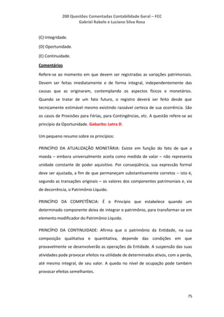 200 Questões Comentadas Contabilidade Geral – FCC
Gabriel Rabelo e Luciano Silva Rosa
75
(C) Integridade.
(D) Oportunidade.
(E) Continuidade.
Comentários
Refere-se ao momento em que devem ser registradas as variações patrimoniais.
Devem ser feitas imediatamente e de forma integral, independentemente das
causas que as originaram, contemplando os aspectos físicos e monetários.
Quando se tratar de um fato futuro, o registro deverá ser feito desde que
tecnicamente estimável mesmo existindo razoável certeza de sua ocorrência. São
os casos de Provisões para Férias, para Contingências, etc. A questão refere-se ao
princípio da Oportunidade. Gabarito: Letra D.
Um pequeno resumo sobre os princípios:
PRINCÍPIO DA ATUALIZAÇÃO MONETÁRIA: Existe em função do fato de que a
moeda – embora universalmente aceita como medida de valor – não representa
unidade constante de poder aquisitivo. Por conseqüência, sua expressão formal
deve ser ajustada, a fim de que permaneçam substantivamente corretos – isto é,
segundo as transações originais – os valores dos componentes patrimoniais e, via
de decorrência, o Patrimônio Líquido.
PRINCÍPIO DA COMPETÊNCIA: É o Princípio que estabelece quando um
determinado componente deixa de integrar o patrimônio, para transformar-se em
elemento modificador do Patrimônio Líquido.
PRINCÍPIO DA CONTINUIDADE: Afirma que o patrimônio da Entidade, na sua
composição qualitativa e quantitativa, depende das condições em que
provavelmente se desenvolverão as operações da Entidade. A suspensão das suas
atividades pode provocar efeitos na utilidade de determinados ativos, com a perda,
até mesmo integral, de seu valor. A queda no nível de ocupação pode também
provocar efeitos semelhantes.
 