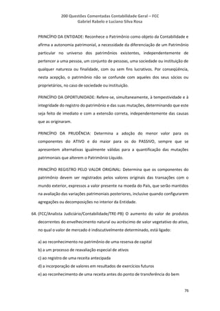 200 Questões Comentadas Contabilidade Geral – FCC
Gabriel Rabelo e Luciano Silva Rosa
76
PRINCÍPIO DA ENTIDADE: Reconhece o Patrimônio como objeto da Contabilidade e
afirma a autonomia patrimonial, a necessidade da diferenciação de um Patrimônio
particular no universo dos patrimônios existentes, independentemente de
pertencer a uma pessoa, um conjunto de pessoas, uma sociedade ou instituição de
qualquer natureza ou finalidade, com ou sem fins lucrativos. Por conseqüência,
nesta acepção, o patrimônio não se confunde com aqueles dos seus sócios ou
proprietários, no caso de sociedade ou instituição.
PRINCÍPIO DA OPORTUNIDADE: Refere-se, simultaneamente, à tempestividade e à
integridade do registro do patrimônio e das suas mutações, determinando que este
seja feito de imediato e com a extensão correta, independentemente das causas
que as originaram.
PRINCÍPIO DA PRUDÊNCIA: Determina a adoção do menor valor para os
componentes do ATIVO e do maior para os do PASSIVO, sempre que se
apresentem alternativas igualmente válidas para a quantificação das mutações
patrimoniais que alterem o Patrimônio Líquido.
PRINCÍPIO REGISTRO PELO VALOR ORIGINAL: Determina que os componentes do
patrimônio devem ser registrados pelos valores originais das transações com o
mundo exterior, expressos a valor presente na moeda do País, que serão mantidos
na avaliação das variações patrimoniais posteriores, inclusive quando configurarem
agregações ou decomposições no interior da Entidade.
64. (FCC/Analista Judiciário/Contabilidade/TRE-PB) O aumento do valor de produtos
decorrentes do envelhecimento natural ou acréscimo de valor vegetativo do ativo,
no qual o valor de mercado é indiscutivelmente determinado, está ligado:
a) ao reconhecimento no patrimônio de uma reserva de capital
b) a um processo de reavaliação especial de ativos
c) ao registro de uma receita antecipada
d) a incorporação de valores em resultados de exercícios futuros
e) ao reconhecimento de uma receita antes do ponto de transferência do bem
 