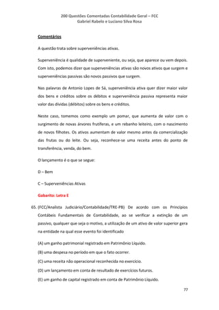 200 Questões Comentadas Contabilidade Geral – FCC
Gabriel Rabelo e Luciano Silva Rosa
77
Comentários
A questão trata sobre superveniências ativas.
Superveniência é qualidade de superveniente, ou seja, que aparece ou vem depois.
Com isto, podemos dizer que superveniências ativas são novos ativos que surgem e
superveniências passivas são novos passivos que surgem.
Nas palavras de Antonio Lopes de Sá, superveniência ativa quer dizer maior valor
dos bens e créditos sobre os débitos e superveniência passiva representa maior
valor das dívidas (débitos) sobre os bens e créditos.
Neste caso, tomemos como exemplo um pomar, que aumenta de valor com o
surgimento de novas árvores frutíferas, e um rebanho leiteiro, com o nascimento
de novos filhotes. Os ativos aumentam de valor mesmo antes da comercialização
das frutas ou do leite. Ou seja, reconhece-se uma receita antes do ponto de
transferência, venda, do bem.
O lançamento é o que se segue:
D – Bem
C – Superveniências Ativas
Gabarito: Letra E
65. (FCC/Analista Judiciário/Contabilidade/TRE-PB) De acordo com os Princípios
Contábeis Fundamentais de Contabilidade, ao se verificar a extinção de um
passivo, qualquer que seja o motivo, a utilização de um ativo de valor superior gera
na entidade na qual esse evento foi identificado
(A) um ganho patrimonial registrado em Patrimônio Líquido.
(B) uma despesa no período em que o fato ocorrer.
(C) uma receita não operacional reconhecida no exercício.
(D) um lançamento em conta de resultado de exercícios futuros.
(E) um ganho de capital registrado em conta de Patrimônio Líquido.
 