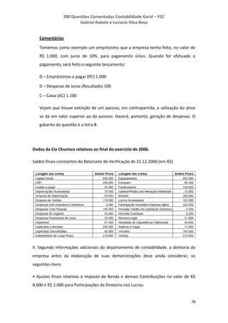 200 Questões Comentadas Contabilidade Geral – FCC
Gabriel Rabelo e Luciano Silva Rosa
78
Comentários
Tomemos como exemplo um empréstimo que a empresa tenha feito, no valor de
R$ 1.000, com juros de 10%, para pagamento único. Quando for efetuado o
pagamento, será feito o seguinte lançamento:
D – Empréstimos a pagar (PC) 1.000
D – Despesas de Juros (Resultado) 100
C – Caixa (AC) 1.100
Vejam que houve extinção de um passivo, em contrapartida, a utilização do ativo
se dá em valor superior ao do passivo. Haverá, portanto, geração de despesas. O
gabarito da questão é a letra B.
Dados da Cia Chuvisco relativos ao final do exercício de 2006.
Saldos finais constantes do Balancete de Verificação de 31.12.2006 (em R$)
II. Segundo informações adicionais do departamento de contabilidade, a diretoria da
empresa antes da elaboração de suas demonstrações deve ainda considerar, os
seguintes itens:
• Ajustes finais relativos à Imposto de Renda e demais Contribuições no valor de R$
8.000 e R$ 2.000 para Participações da Diretoria nos Lucros.
 