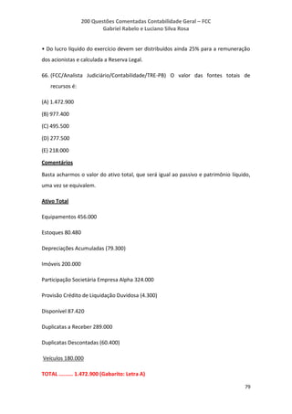 200 Questões Comentadas Contabilidade Geral – FCC
Gabriel Rabelo e Luciano Silva Rosa
79
• Do lucro líquido do exercício devem ser distribuídos ainda 25% para a remuneração
dos acionistas e calculada a Reserva Legal.
66. (FCC/Analista Judiciário/Contabilidade/TRE-PB) O valor das fontes totais de
recursos é:
(A) 1.472.900
(B) 977.400
(C) 495.500
(D) 277.500
(E) 218.000
Comentários
Basta acharmos o valor do ativo total, que será igual ao passivo e patrimônio líquido,
uma vez se equivalem.
Ativo Total
Equipamentos 456.000
Estoques 80.480
Depreciações Acumuladas (79.300)
Imóveis 200.000
Participação Societária Empresa Alpha 324.000
Provisão Crédito de Liquidação Duvidosa (4.300)
Disponível 87.420
Duplicatas a Receber 289.000
Duplicatas Descontadas (60.400)
Veículos 180.000
TOTAL ......... 1.472.900 (Gabarito: Letra A)
 