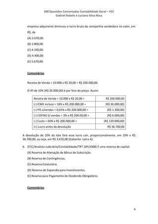 200 Questões Comentadas Contabilidade Geral – FCC
Gabriel Rabelo e Luciano Silva Rosa
8
empresa adquirente diminuiu o lucro bruto da companhia vendedora no valor, em
R$, de
(A) 3.670,00.
(B) 3.800,00.
(C) 4.330,00.
(D) 4.400,00.
(E) 5.670,00.
Comentários
Receita de Venda = 10.000 x R$ 20,00 = R$ 200.000,00.
O IPI de 10% (R$ 20.000,00) é por fora do preço. Assim:
Receita de Venda = 10.000 x R$ 20,00 = R$ 200.000,00
(-) ICMS incluso = 18% x R$ 200.000,00 = (R$ 36.000,00)
(-) PIS s/vendas = 0,65% x R$ 200.000,00 = (R$ 1.300,00)
(-) COFINS S/ vendas = 3% x R$ 200.00,00 = (R$ 6.000,00)
(-) Custo = 60% x R$ 200.000,00 = (R$ 120.000,00)
(=) Lucro antes da devolução R$ 36.700,00
A devolução de 10% do lote fará esse lucro cair, proporcionalmente, em 10% x R$
36.700,00, ou seja, em R$ 3.670,00 (Gabarito: Letra A).
6. (FCC/Analista Judiciário/Contabilidade/TRT 18ª/2008) É uma reserva de capital:
(A) Reserva de Alienação de Bônus de Subscrição.
(B) Reserva de Contingências.
(C) Reserva Estatutária.
(D) Reserva de Expansão para Investimentos.
(E) Reserva para Pagamento de Dividendo Obrigatório.
Comentários
 