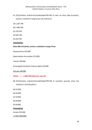 200 Questões Comentadas Contabilidade Geral – FCC
Gabriel Rabelo e Luciano Silva Rosa
80
67. (FCC/Analista Judiciário/Contabilidade/TRE-PB) O valor do Ativo Não-Circulante,
exceto o realizável a longo prazo, da empresa é:
(A) 1.287.700
(B) 1.080.700
(C) 756.700
(D) 342.700
(E) 324.700
Comentários
Ativo Não-Circulante, exceto o realizável a Longo Prazo
Equipamentos 456.000
Depreciações Acumuladas (79.300)
Imóveis 200.000
Participação Societária Empresa Alpha 324.000
Veículos 180.000
TOTAL ......... 1.080.700 (Gabarito: Letra B)
68. (FCC/Analista Judiciário/Contabilidade/TRE-PB) O resultado apurado antes dos
impostos e contribuições é:
(A) 23.000
(B) 30.000
(C) 32.000
(D) 38.000
(E) 40.000
Comentários
Vendas 912.000
(-) CMV (400.000)
 