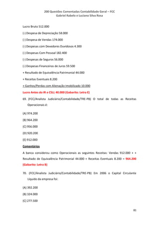 200 Questões Comentadas Contabilidade Geral – FCC
Gabriel Rabelo e Luciano Silva Rosa
81
Lucro Bruto 512.000
(-) Despesa de Depreciação 58.000
(-) Despesa de Vendas 174.000
(-) Despesas com Devedores Duvidosos 4.300
(-) Despesas Com Pessoal 182.400
(-) Despesas de Seguros 56.000
(-) Despesas Financeiras de Juros 59.500
+ Resultado de Equivalência Patrimonial 44.000
+ Receitas Eventuais 8.200
+ Ganhos/Perdas com Alienação Imobilizado 10.000
Lucro Antes do IR e CSLL 40.000 (Gabarito: Letra E)
69. (FCC/Analista Judiciário/Contabilidade/TRE-PB) O total de todas as Receitas
Operacionais é:
(A) 974.200
(B) 964.200
(C) 956.000
(D) 920.200
(E) 912.000
Comentários
A banca considerou como Operacionais as seguintes Receitas: Vendas 912.000 + +
Resultado de Equivalência Patrimonial 44.000 + Receitas Eventuais 8.200 = 964.200
(Gabarito: Letra B)
70. (FCC/Analista Judiciário/Contabilidade/TRE-PB) Em 2006 o Capital Circulante
Líquido da empresa foi:
(A) 392.200
(B) 324.000
(C) 277.500
 