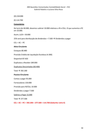 200 Questões Comentadas Contabilidade Geral – FCC
Gabriel Rabelo e Luciano Silva Rosa
82
(D) 218.000
(E) 114.700
Comentários
Do lucro de 40.000, devemos subtrair 10.000 relativos a IR e CSLL. O que aumenta o PC
em 10.000.
Assim, LLEX = 30.000
25% será para distribuição de dividendos = 7.500  Dividendos a pagar
CCL = AC – PC
Ativo Circulante
Estoques 80.480
Provisão Crédito de Liquidação Duvidosa (4.300)
Disponível 87.420
Duplicatas a Receber 289.000
Duplicatas Descontadas (60.400)
Total  392.200
Passivo Circulante
Contas a pagar 95.000
Fornecedores 150.000
Provisão para IR/CSLL 10.000
Dividendos a pagar 7.500
Salários a Pagar 15.000
Total  277.500
CCL = AC – PC = 392.200 – 277.500 = 114.700 (Gabarito: Letra E)
 
