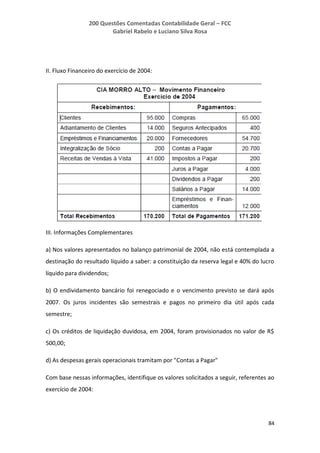 200 Questões Comentadas Contabilidade Geral – FCC
Gabriel Rabelo e Luciano Silva Rosa
84
II. Fluxo Financeiro do exercício de 2004:
III. Informações Complementares
a) Nos valores apresentados no balanço patrimonial de 2004, não está contemplada a
destinação do resultado líquido a saber: a constituição da reserva legal e 40% do lucro
líquido para dividendos;
b) O endividamento bancário foi renegociado e o vencimento previsto se dará após
2007. Os juros incidentes são semestrais e pagos no primeiro dia útil após cada
semestre;
c) Os créditos de liquidação duvidosa, em 2004, foram provisionados no valor de R$
500,00;
d) As despesas gerais operacionais tramitam por "Contas a Pagar"
Com base nessas informações, identifique os valores solicitados a seguir, referentes ao
exercício de 2004:
 