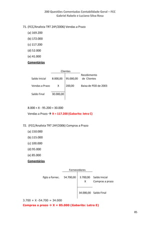 200 Questões Comentadas Contabilidade Geral – FCC
Gabriel Rabelo e Luciano Silva Rosa
85
71. (FCC/Analista TRT 24ª/2006) Vendas a Prazo
(a) 169.200
(b) 172.000
(c) 117.200
(d) 52.000
(e) 41.000
Comentários
Clientes
Saldo Inicial 8.000,00 95.000,00
Recebimento
de Clientes
Vendas a Prazo X 200,00 Baixa de PDD de 2003
Saldo Final 30.000,00
8.000 + X - 95.200 = 30.000
Vendas a Prazo  X = 117.200 (Gabarito: letra C)
72. (FCC/Analista TRT 24ª/2006) Compras a Prazo
(a) 150.000
(b) 115.000
(c) 100.000
(d) 95.000
(e) 85.000
Comentários
Fornecedores
Pgto a fornec. 54.700,00 3.700,00 Saldo Inicial
X Compras a prazo
34.000,00 Saldo Final
3.700 + X -54.700 = 34.000
Compras a prazo  X = 85.000 (Gabarito: Letra E)
 