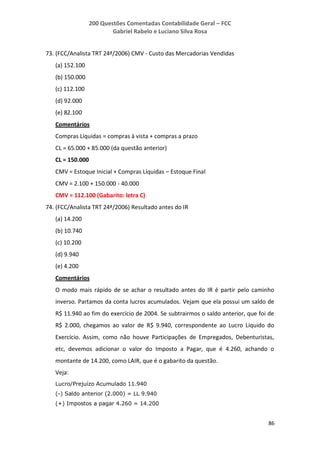 200 Questões Comentadas Contabilidade Geral – FCC
Gabriel Rabelo e Luciano Silva Rosa
86
73. (FCC/Analista TRT 24ª/2006) CMV - Custo das Mercadorias Vendidas
(a) 152.100
(b) 150.000
(c) 112.100
(d) 92.000
(e) 82.100
Comentários
Compras Líquidas = compras à vista + compras a prazo
CL = 65.000 + 85.000 (da questão anterior)
CL = 150.000
CMV = Estoque Inicial + Compras Líquidas – Estoque Final
CMV = 2.100 + 150.000 - 40.000
CMV = 112.100 (Gabarito: letra C)
74. (FCC/Analista TRT 24ª/2006) Resultado antes do IR
(a) 14.200
(b) 10.740
(c) 10.200
(d) 9.940
(e) 4.200
Comentários
O modo mais rápido de se achar o resultado antes do IR é partir pelo caminho
inverso. Partamos da conta lucros acumulados. Vejam que ela possui um saldo de
R$ 11.940 ao fim do exercício de 2004. Se subtrairmos o saldo anterior, que foi de
R$ 2.000, chegamos ao valor de R$ 9.940, correspondente ao Lucro Líquido do
Exercício. Assim, como não houve Participações de Empregados, Debenturistas,
etc, devemos adicionar o valor do Imposto a Pagar, que é 4.260, achando o
montante de 14.200, como LAIR, que é o gabarito da questão.
Veja:
Lucro/Prejuízo Acumulado 11.940
(-) Saldo anterior (2.000) = LL 9.940
(+) Impostos a pagar 4.260 = 14.200
 