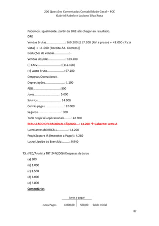 200 Questões Comentadas Contabilidade Geral – FCC
Gabriel Rabelo e Luciano Silva Rosa
87
Podemos, igualmente, partir da DRE até chegar ao resultado.
DRE
Vendas Brutas.......................: 169.200 [117.200 (RV a prazo) + 41.000 (RV à
vista) + 11.000 (Receita Ad. Clientes)]
Deduções de vendas..................: -
Vendas Líquidas.....................: 169.200
(-) CMV.............................: (112.100)
(=) Lucro Bruto.....................: 57.100
Despesas Operacionais
Depreciações........................: 1.100
PDD.................................: 500
Juros...............................: 5.000
Salários............................: 14.000
Contas pagas........................: 22.000
Seguros.............................: 300
Total despesas operacionais.........: 42.900
RESULTADO OPERACIONAL LÍQUIDO....: 14.200  Gabarito: Letra A
Lucro antes do IR/CSLL..............: 14.200
Provisão para IR (Impostos a Pagar).: 4.260
Lucro Líquido do Exercício..........: 9.940
75. (FCC/Analista TRT 24ª/2006) Despesas de Juros
(a) 500
(b) 1.000
(c) 3.500
(d) 4.000
(e) 5.000
Comentários
Juros a pagar
Juros Pagos 4.000,00 500,00 Saldo Inicial
 