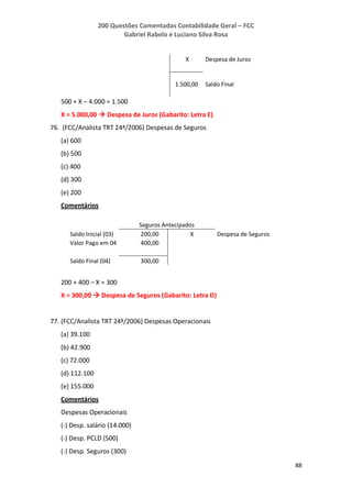 200 Questões Comentadas Contabilidade Geral – FCC
Gabriel Rabelo e Luciano Silva Rosa
88
X Despesa de Juros
1.500,00 Saldo Final
500 + X – 4.000 = 1.500
X = 5.000,00  Despesa de Juros (Gabarito: Letra E)
76. (FCC/Analista TRT 24ª/2006) Despesas de Seguros
(a) 600
(b) 500
(c) 400
(d) 300
(e) 200
Comentários
Seguros Antecipados
Saldo Inicial (03) 200,00 X Despesa de Seguros
Valor Pago em 04 400,00
Saldo Final (04) 300,00
200 + 400 – X = 300
X = 300,00  Despesa de Seguros (Gabarito: Letra D)
77. (FCC/Analista TRT 24ª/2006) Despesas Operacionais
(a) 39.100
(b) 42.900
(c) 72.000
(d) 112.100
(e) 155.000
Comentários
Despesas Operacionais
(-) Desp. salário (14.000)
(-) Desp. PCLD (500)
(-) Desp. Seguros (300)
 