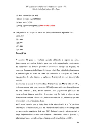200 Questões Comentadas Contabilidade Geral – FCC
Gabriel Rabelo e Luciano Silva Rosa
89
(-) Desp. Depreciação (1.100)
(-) Desp. Contas a pagar (22.000)
(-) Desp. Juros (5.000)
(=) Desp. Operacionais (42.900)  Gabarito: Letra B
78. (FCC/Analista TRT 24ª/2006) Resultado apurado utilizando o regime de caixa
(a) 11.040
(b) 9.940
(c) 9.000
(d) 5.340
(e) 5.000
Comentários
A questão 78 pede o resultado apurado utilizando o regime de caixa.
Sabemos que pelo Regime de Caixa, as receitas serão contabilizadas no momento
do recebimento do dinheiro (entrada do dinheiro no caixa) e as despesas, no
momento do pagamento (saída do dinheiro do caixa). Este método é utilizado para
a demonstração do fluxo de caixa, que evidencia as variações no caixa e
equivalentes de caixa (bancos e aplicações financeiras) em um determinado
período.
Examinando o quadro de movimentação financeira da Cia. Morro Alto em 2004,
podemos ver que todo o recebimento (170.200) mais o saldo das disponibilidades
do ano anterior (1.100), foram utilizados para pagamentos (171.200) de
compromissos daquele exercício. Resumindo, esse foi todo o dinheiro que
efetivamente entrou e saiu do caixa, ficando um saldo de 100, valor este, que não
encaixa com nenhuma das assertivas.
Verificamos também, que o único item ainda não utilizado, é o "b" do item
informações complementares, que diz, "O endividamento bancário foi renegociado
e o vencimento previsto se dará após 2007. Os juros incidentes são semestrais e
pagos no primeiro dia útil após cada semestre". Este item dá a dica da questão 78,
a banca quer saber como transitou pelo caixa aquele empréstimo em 2004.
 