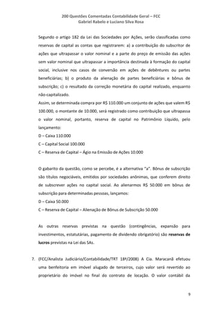 200 Questões Comentadas Contabilidade Geral – FCC
Gabriel Rabelo e Luciano Silva Rosa
9
Segundo o artigo 182 da Lei das Sociedades por Ações, serão classificadas como
reservas de capital as contas que registrarem: a) a contribuição do subscritor de
ações que ultrapassar o valor nominal e a parte do preço de emissão das ações
sem valor nominal que ultrapassar a importância destinada à formação do capital
social, inclusive nos casos de conversão em ações de debêntures ou partes
beneficiárias; b) o produto da alienação de partes beneficiárias e bônus de
subscrição; c) o resultado da correção monetária do capital realizado, enquanto
não-capitalizado.
Assim, se determinada compra por R$ 110.000 um conjunto de ações que valem R$
100.000, o montante de 10.000, será registrado como contribuição que ultrapassa
o valor nominal, portanto, reserva de capital no Patrimônio Líquido, pelo
lançamento:
D – Caixa 110.000
C – Capital Social 100.000
C – Reserva de Capital – Ágio na Emissão de Ações 10.000
O gabarito da questão, como se percebe, é a alternativa “a”. Bônus de subscrição
são títulos negociáveis, emitidos por sociedades anônimas, que conferem direito
de subscrever ações no capital social. Ao alienarmos R$ 50.000 em bônus de
subscrição para determinadas pessoas, lançamos:
D – Caixa 50.000
C – Reserva de Capital – Alienação de Bônus de Subscrição 50.000
As outras reservas previstas na questão (contingências, expansão para
investimentos, estatutárias, pagamento de dividendo obrigatório) são reservas de
lucros previstas na Lei das SAs.
7. (FCC/Analista Judiciário/Contabilidade/TRT 18ª/2008) A Cia. Maracanã efetuou
uma benfeitoria em imóvel alugado de terceiros, cujo valor será revertido ao
proprietário do imóvel no final do contrato de locação. O valor contábil da
 