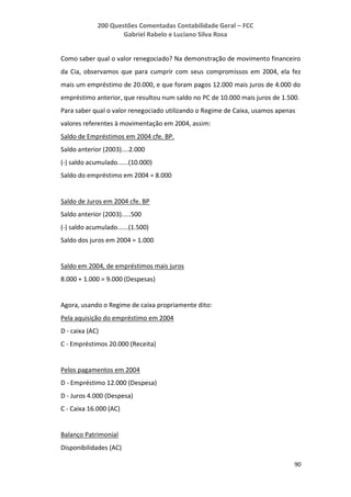 200 Questões Comentadas Contabilidade Geral – FCC
Gabriel Rabelo e Luciano Silva Rosa
90
Como saber qual o valor renegociado? Na demonstração de movimento financeiro
da Cia, observamos que para cumprir com seus compromissos em 2004, ela fez
mais um empréstimo de 20.000, e que foram pagos 12.000 mais juros de 4.000 do
empréstimo anterior, que resultou num saldo no PC de 10.000 mais juros de 1.500.
Para saber qual o valor renegociado utilizando o Regime de Caixa, usamos apenas
valores referentes à movimentação em 2004, assim:
Saldo de Empréstimos em 2004 cfe. BP.
Saldo anterior (2003)....2.000
(-) saldo acumulado......(10.000)
Saldo do empréstimo em 2004 = 8.000
Saldo de Juros em 2004 cfe. BP
Saldo anterior (2003).....500
(-) saldo acumulado......(1.500)
Saldo dos juros em 2004 = 1.000
Saldo em 2004, de empréstimos mais juros
8.000 + 1.000 = 9.000 (Despesas)
Agora, usando o Regime de caixa propriamente dito:
Pela aquisição do empréstimo em 2004
D - caixa (AC)
C - Empréstimos 20.000 (Receita)
Pelos pagamentos em 2004
D - Empréstimo 12.000 (Despesa)
D - Juros 4.000 (Despesa)
C - Caixa 16.000 (AC)
Balanço Patrimonial
Disponibilidades (AC)
 