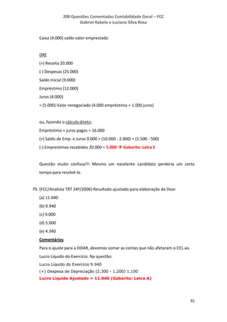 200 Questões Comentadas Contabilidade Geral – FCC
Gabriel Rabelo e Luciano Silva Rosa
91
Caixa (4.000) saldo valor emprestado
DRE
(+) Receita 20.000
(-) Despesas (25.000)
Saldo inicial (9.000)
Empréstimo (12.000)
Juros (4.000)
= (5.000) Valor renegociado (4.000 empréstimo + 1.000 juros)
ou, fazendo o cálculo direto:
Empréstimo + juros pagos = 16.000
(+) Saldo de Emp. e Juros 9.000 = (10.000 - 2.000) + (1.500 - 500)
(-) Emprestimos recebidos 20.000 = 5.000  Gabarito: Letra E
Questão muito confusa!!! Mesmo um excelente candidato perderia um certo
tempo para resolvê-la.
79. (FCC/Analista TRT 24ª/2006) Resultado ajustado para elaboração da Doar
(a) 11.040
(b) 9.940
(c) 9.000
(d) 5.000
(e) 4.340
Comentários
Para o ajuste para a DOAR, devemos somar as contas que não afetaram o CCL ao
Lucro Líquido do Exercício. Na questão:
Lucro Líquido do Exercício 9.940
(+) Despesa de Depreciação (2.300 - 1.200) 1.100
Lucro Líquido Ajustado = 11.040 (Gabarito: Letra A)
 
