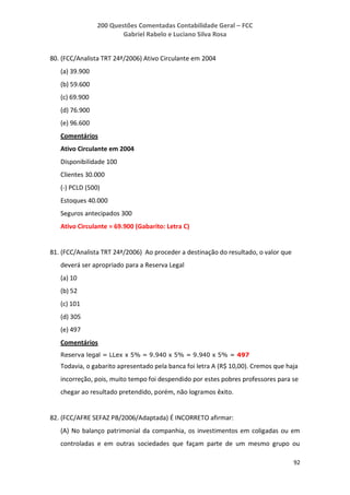 200 Questões Comentadas Contabilidade Geral – FCC
Gabriel Rabelo e Luciano Silva Rosa
92
80. (FCC/Analista TRT 24ª/2006) Ativo Circulante em 2004
(a) 39.900
(b) 59.600
(c) 69.900
(d) 76.900
(e) 96.600
Comentários
Ativo Circulante em 2004
Disponibilidade 100
Clientes 30.000
(-) PCLD (500)
Estoques 40.000
Seguros antecipados 300
Ativo Circulante = 69.900 (Gabarito: Letra C)
81. (FCC/Analista TRT 24ª/2006) Ao proceder a destinação do resultado, o valor que
deverá ser apropriado para a Reserva Legal
(a) 10
(b) 52
(c) 101
(d) 305
(e) 497
Comentários
Reserva legal = LLex x 5% = 9.940 x 5% = 9.940 x 5% = 497
Todavia, o gabarito apresentado pela banca foi letra A (R$ 10,00). Cremos que haja
incorreção, pois, muito tempo foi despendido por estes pobres professores para se
chegar ao resultado pretendido, porém, não logramos êxito.
82. (FCC/AFRE SEFAZ PB/2006/Adaptada) É INCORRETO afirmar:
(A) No balanço patrimonial da companhia, os investimentos em coligadas ou em
controladas e em outras sociedades que façam parte de um mesmo grupo ou
 