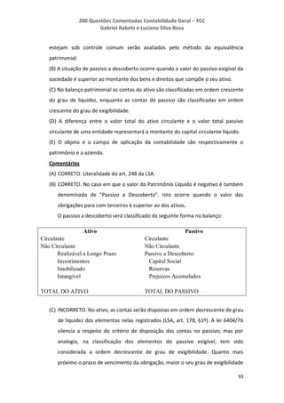 200 Questões Comentadas Contabilidade Geral – FCC
Gabriel Rabelo e Luciano Silva Rosa
93
estejam sob controle comum serão avaliados pelo método da equivalência
patrimonial.
(B) A situação de passivo a descoberto ocorre quando o valor do passivo exigível da
sociedade é superior ao montante dos bens e direitos que compõe o seu ativo.
(C) No balanço patrimonial as contas do ativo são classificadas em ordem crescente
do grau de liquidez, enquanto as contas do passivo são classificadas em ordem
crescente do grau de exigibilidade.
(D) A diferença entre o valor total do ativo circulante e o valor total passivo
circulante de uma entidade representará o montante do capital circulante líquido.
(E) O objeto e o campo de aplicação da contabilidade são respectivamente o
patrimônio e a azienda.
Comentários
(A) CORRETO. Literalidade do art. 248 da LSA.
(B) CORRETO. No caso em que o valor do Patrimônio Líquido é negativo é também
denominado de "Passivo a Descoberto". Isto ocorre quando o valor das
obrigações para com terceiros é superior ao dos ativos.
O passivo a descoberto será classificado da seguinte forma no balanço:
Ativo Passivo
Circulante Circulante
Não Circulante Não Circulante
Realizável a Longo Prazo Passivo a Descoberto
Investimentos Capital Social
Imobilizado Reservas
Intangível Prejuízos Acumulados
TOTAL DO ATIVO TOTAL DO PASSIVO
(C) INCORRETO. No ativo, as contas serão dispostas em ordem decrescente de grau
de liquidez dos elementos nelas registrados (LSA, art. 178, §1º). A lei 6404/76
silencia a respeito do critério de disposição das contas no passivo, mas por
analogia, na classificação dos elementos do passivo exigível, tem sido
considerada a ordem decrescente de grau de exigibilidade. Quanto mais
próximo o prazo de vencimento da obrigação, maior o seu grau de exigibilidade
 