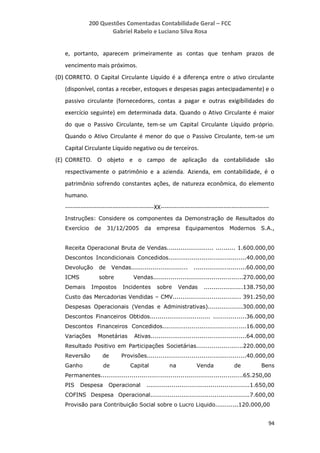 200 Questões Comentadas Contabilidade Geral – FCC
Gabriel Rabelo e Luciano Silva Rosa
94
e, portanto, aparecem primeiramente as contas que tenham prazos de
vencimento mais próximos.
(D) CORRETO. O Capital Circulante Líquido é a diferença entre o ativo circulante
(disponível, contas a receber, estoques e despesas pagas antecipadamente) e o
passivo circulante (fornecedores, contas a pagar e outras exigibilidades do
exercício seguinte) em determinada data. Quando o Ativo Circulante é maior
do que o Passivo Circulante, tem-se um Capital Circulante Líquido próprio.
Quando o Ativo Circulante é menor do que o Passivo Circulante, tem-se um
Capital Circulante Líquido negativo ou de terceiros.
(E) CORRETO. O objeto e o campo de aplicação da contabilidade são
respectivamente o patrimônio e a azienda. Azienda, em contabilidade, é o
patrimônio sofrendo constantes ações, de natureza econômica, do elemento
humano.
---------------------------------------------XX-------------------------------------------------------
Instruções: Considere os componentes da Demonstração de Resultados do
Exercício de 31/12/2005 da empresa Equipamentos Modernos S.A.,
Receita Operacional Bruta de Vendas........................ .......... 1.600.000,00
Descontos Incondicionais Concedidos........................................40.000,00
Devolução de Vendas............................. ...........................60.000,00
ICMS sobre Vendas..............................................270.000,00
Demais Impostos Incidentes sobre Vendas ....................138.750,00
Custo das Mercadorias Vendidas – CMV................................... 391.250,00
Despesas Operacionais (Vendas e Administrativas)..................300.000,00
Descontos Financeiros Obtidos............................... .................36.000,00
Descontos Financeiros Concedidos...........................................16.000,00
Variações Monetárias Ativas.................................................64.000,00
Resultado Positivo em Participações Societárias........................220.000,00
Reversão de Provisões...................................................40.000,00
Ganho de Capital na Venda de Bens
Permanentes.........................................................................65.250,00
PIS Despesa Operacional .....................................................1.650,00
COFINS Despesa Operacional...................................................7.600,00
Provisão para Contribuição Social sobre o Lucro Liquido............120.000,00
 