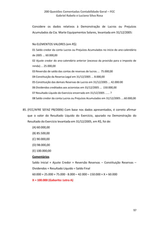 200 Questões Comentadas Contabilidade Geral – FCC
Gabriel Rabelo e Luciano Silva Rosa
97
Considere os dados relativos à Demonstração de Lucros ou Prejuízos
Acumulados da Cia. Marte Equipamentos Solares, levantada em 31/12/2005:
No ELEMENTOS VALORES (em R$)
01 Saldo credor da conta Lucros ou Prejuízos Acumulados no início do ano-calendário
de 2005 ... 60.000,00
02 Ajuste credor do ano-calendário anterior (excesso da provisão para o imposto de
renda) ... 25.000,00
03 Reversão de saldo das contas de reservas de lucros ... 75.000,00
04 Constituição da Reserva Legal em 31/12/2005 ... 8.000,00
05 Constituição das demais Reservas de Lucros em 31/12/2005 ... 42.000.00
06 Dividendos creditados aos acionistas em 31/12/2005 ... 150.000,00
07 Resultado Líquido do Exercício encerrado em 31/12/2005 ...... ?
08 Saldo credor da conta Lucros ou Prejuízos Acumulados em 31/12/2005 ....60.000,00
85. (FCC/AFRE SEFAZ PB/2006) Com base nos dados apresentados, é correto afirmar
que o valor do Resultado Líquido do Exercício, apurado na Demonstração do
Resultado do Exercício levantada em 31/12/2005, em R$, foi de:
(A) 60.000,00
(B) 85.500,00
(C) 90.000,00
(D) 98.000,00
(E) 100.000,00
Comentários
Saldo Inicial + Ajuste Credor + Reversão Reservas – Constituição Reservas –
Dividendos + Resultado Líquido = Saldo Final
60.000 + 25.000 + 75.000 - 8.000 – 42.000 – 150.000 + X = 60.000
X = 100.000 (Gabarito: Letra A)
 