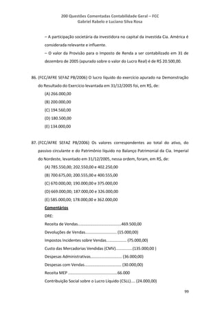 200 Questões Comentadas Contabilidade Geral – FCC
Gabriel Rabelo e Luciano Silva Rosa
99
– A participação societária da investidora no capital da investida Cia. América é
considerada relevante e influente.
– O valor da Provisão para o Imposto de Renda a ser contabilizado em 31 de
dezembro de 2005 (apurado sobre o valor do Lucro Real) é de R$ 20.500,00.
86. (FCC/AFRE SEFAZ PB/2006) O lucro líquido do exercício apurado na Demonstração
do Resultado do Exercício levantada em 31/12/2005 foi, em R$, de:
(A) 266.000,00
(B) 200.000,00
(C) 194.560,00
(D) 180.500,00
(E) 134.000,00
87. (FCC/AFRE SEFAZ PB/2006) Os valores correspondentes ao total do ativo, do
passivo circulante e do Patrimônio líquido no Balanço Patrimonial da Cia. Imperial
do Nordeste, levantado em 31/12/2005, nessa ordem, foram, em R$, de:
(A) 785.550,00; 202.550,00 e 402.250,00
(B) 700.675,00; 200.555,00 e 400.555,00
(C) 670.000,00; 190.000,00 e 375.000,00
(D) 669.000,00; 187.000,00 e 326.000,00
(E) 585.000,00; 178.000,00 e 362.000,00
Comentários
DRE:
Receita de Vendas.......................................469.500,00
Devoluções de Vendas............................ (15.000,00)
Impostos Incidentes sobre Vendas.................. (75.000,00)
Custo das Mercadorias Vendidas (CMV)...............(135.000,00 )
Despesas Administrativas............................ (36.000,00)
Despesas com Vendas................................. (30.000,00)
Receita MEP ............................................66.000
Contribuição Social sobre o Lucro Líquido (CSLL).... (24.000,00)
 