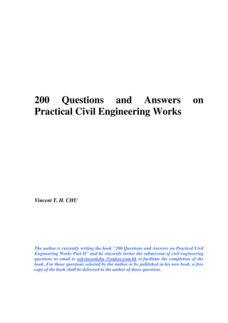 200 Questions and Answers on
Practical Civil Engineering Works
Vincent T. H. CHU
The author is currently writing the book "200 Questions and Answers on Practical Civil
Engineering Works Part II" and he sincerely invites the submission of civil engineering
questions to email to askvincentchu @yahoo.com.hk to facilitate the completion of the
book. For those questions selected by the author to be published in his new book, a free
copy of the book shall be delivered to the author of those questions.
 