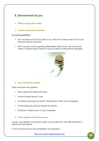 http://www.mon-couple-heureux.com
10
8. Déroulement du jeu
1. Définir un gage dès le début.
2. Choisir au hasard une question.
Il y a deux possibilités :
Soit vous jouez avec le livret. Dans ce cas, vous ouvrez chacun votre livret et vous
choisissez chacun 5 questions.
Soit vous jouez avez les questions prédécoupées. Dans ce cas, vous tirez au sort
chacun 5 questions dans le bocal où vous avez placé les 200 questions découpées.
3. Lisez tout haut la question
Après avoir posé votre question :
Soyez attentif à la réponse de l’autre,
Laissez le parler tant qu’il veut,
Ne donnez surtout pas de conseils ! (Seulement si l’autre vous le demande),
N’interrompez pas celui qui répond à la question,
Ne donnez la réponse que s’il vous le demande.
4. Votre conjoint répond à la question
Lorsque vous répondez à la question, mettez vous à la place de l’autre afin de deviner la
réponse qu’il peut donner.
C’est un très bon exercice pour comprendre votre partenaire.
 