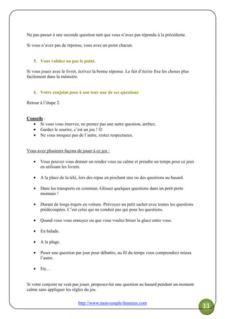 http://www.mon-couple-heureux.com
11
Ne pas passer à une seconde question tant que vous n’avez pas répondu à la précédente.
Si vous n’avez pas de réponse, vous avez un point chacun.
5. Vous validez ou pas le point.
Si vous jouez avec le livret, écrivez la bonne réponse. Le fait d’écrire fixe les choses plus
facilement dans la mémoire.
6. Votre conjoint pose à son tour une de ses questions
Retour à l’étape 2.
Conseils :
• Si vous vous énervez, ne prenez pas une autre question, arrêtez.
• Gardez le sourire, c’est un jeu ! ☺
• Ne vous moquez pas de l’autre, restez respectueux.
Vous avez plusieurs façons de jouer à ce jeu :
• Vous pouvez vous donner un rendez vous au calme et prendre un temps pour ce jeux
en utilisant les livrets.
• A la place de la télé, lors des repas en piochant une ou des questions au hasard.
• Dans les transports en commun. Glissez quelques questions dans un petit porte
monnaie !
• Durant de longs trajets en voiture. Prévoyez un petit sachet avec toutes les questions
prédécoupées. C’est celui qui ne conduit pas qui pose les questions.
• Quand vous vous ennuyez ou que vous voulez briser la glace entre vous.
• En balade.
• A la plage.
• Poser une question par jour pour débattre, au fil du temps vous comprendrez mieux
l’autre.
• Etc…
Si votre conjoint ne veut pas jouer, proposez-lui une question au hasard pendant un moment
calme sans appliquer les règles du jeu.
 